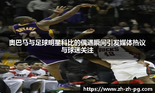 奥巴马与足球明星科比的偶遇瞬间引发媒体热议与球迷关注